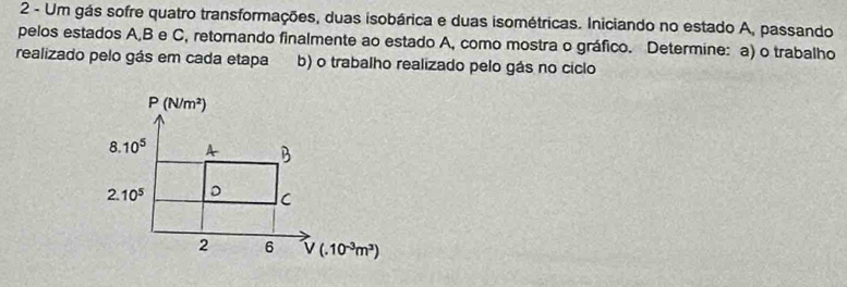 Um gás sofre quatro transformações, duas isobárica e duas isométricas. Iniciando no estado A, passando
pelos estados A,B e C, retornando finalmente ao estado A, como mostra o gráfico. Determine: a) o trabalho
realizado pelo gás em cada etapa b) o trabalho realizado pelo gás no ciclo