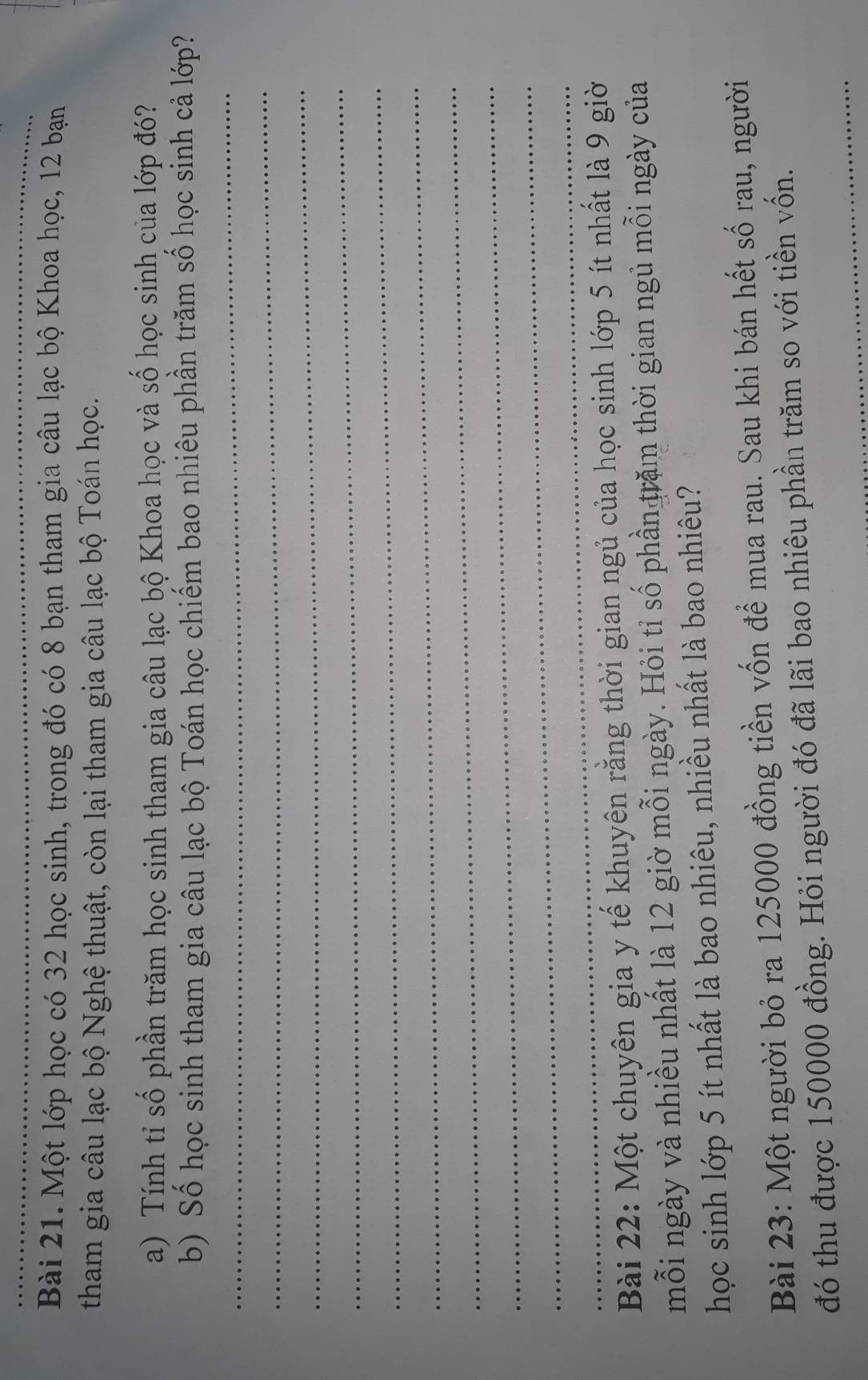 Một lớp học có 32 học sinh, trong đó có 8 bạn tham gia câu lạc bộ Khoa học, 12 bạn 
tham gia câu lạc bộ Nghệ thuật, còn lại tham gia câu lạc bộ Toán học. 
a) Tính tỉ số phần trăm học sinh tham gia câu lạc bộ Khoa học và số học sinh của lớp đó? 
_ 
b) Số học sinh tham gia câu lạc bộ Toán học chiếm bao nhiêu phần trăm số học sinh cả lớp? 
_ 
_ 
_ 
_ 
_ 
_ 
_ 
_ 
_ 
Bài 22: Một chuyên gia y tế khuyên rằng thời gian ngủ của học sinh lớp 5 ít nhất là 9 giờ 
mỗi ngày và nhiều nhất là 12 giờ mỗi ngày. Hỏi tỉ số phần trăm thời gian ngủ mỗi ngày của 
học sinh lớp 5 ít nhất là bao nhiêu, nhiều nhất là bao nhiêu? 
Bài 23: Một người bỏ ra 125000 đồng tiền vốn để mua rau. Sau khi bán hết số rau, người 
_ 
đó thu được 150000 đồng. Hỏi người đó đã lãi bao nhiêu phần trăm so với tiền vốn.