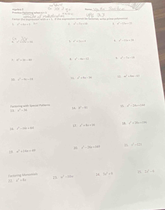 Algebra 2 Name:_ 
Practice Factoring when a=1
Factor the expression with a=1. If the expression cannot be factored, write prime polynomial. 
1 x^2+6x+5
2 x^2-7x+10 3. a^2-13a+22
4 r^2+15r+56
5. x^2+2x+4 6. x^2-11x+28
7. b^2+3b-40 8. x^2-4x-12 9. x^2-7x-18
10. c^2-9c-18 11. x^2+9x-36 12. m^2+8m-65
Factoring with Special Patterns 
13 x^2-36 14. b^2-81 15. x^3-24x+144
16 t^2-16t+64 17. x^2+8x+16 18. c^2+28x+196
21. 
19. n^2+14n+49 20. s^2-26s+169 x^2-121
Factoring Monomials 
24. 
22. x^2+8x 23. w^2-10w 3x^2+9 25. 2x^2-6