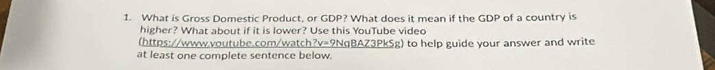 What is Gross Domestic Product, or GDP? What does it mean if the GDP of a country is 
higher? What about if it is lower? Use this YouTube video 
(https://www.youtube.com/watch?v=9NqBAZ3PkSg) to help guide your answer and write 
at least one complete sentence below.