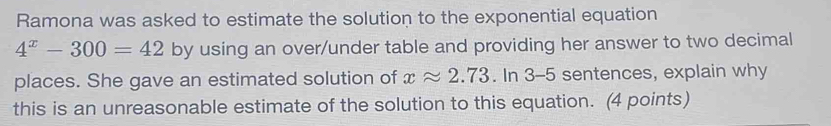 Ramona was asked to estimate the solution to the exponential equation
4^x-300=42 by using an over/under table and providing her answer to two decimal 
places. She gave an estimated solution of xapprox 2.73. In 3-5 sentences, explain why 
this is an unreasonable estimate of the solution to this equation. (4 points)