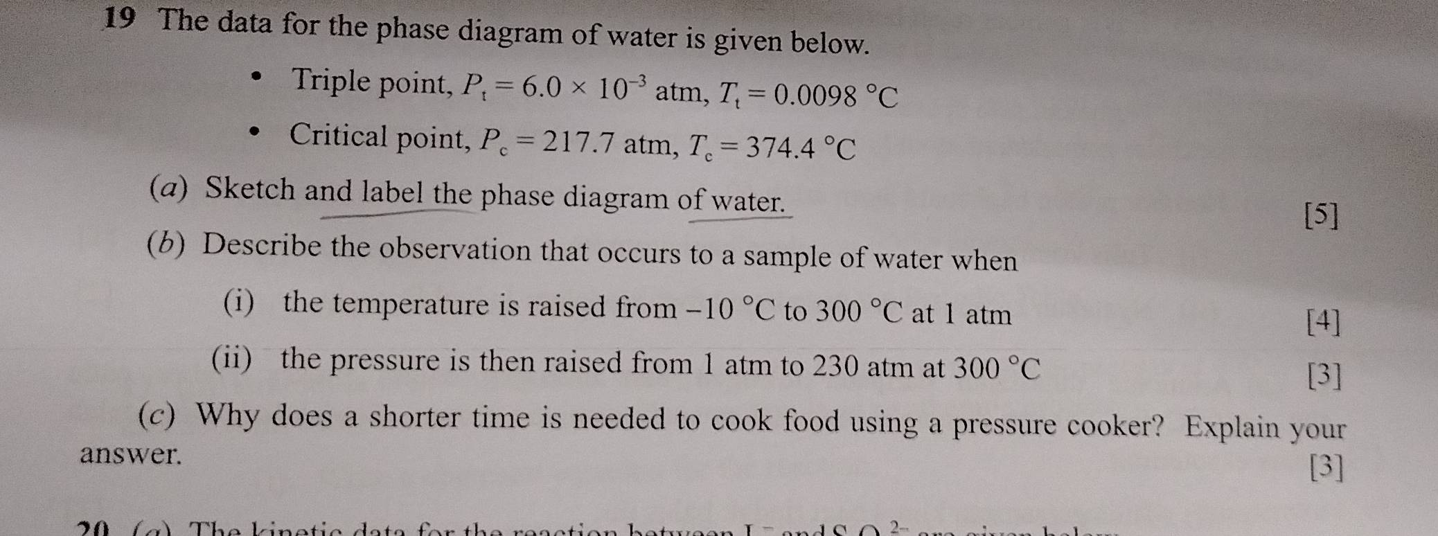 The data for the phase diagram of water is given below. 
Triple point, P_t=6.0* 10^(-3)atm, T_t=0.0098°C
Critical point, P_c=217.7atm, T_c=374.4°C
(a) Sketch and label the phase diagram of water. 
[5] 
(b) Describe the observation that occurs to a sample of water when 
(i) the temperature is raised from -10°C to 300°C at 1 atm [4] 
(ii) the pressure is then raised from 1 atm to 230 atm at 300°C
[3] 
(c) Why does a shorter time is needed to cook food using a pressure cooker? Explain your 
answer. [3]