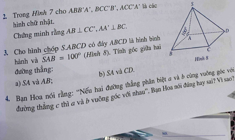 Trong Hình 7 cho ABB'A', BCC' B', A( C'A' là các 
s 
hình chữ nhật. 
Chứng minh rằng AB⊥ CC', AA'⊥ BC. 
3. Cho hình chóp S. ABCD có đáy ABCD là hình bình 
hành và widehat SAB=100° (Hình 8), Tính góc giữa hai 
đường thẳng: 
a) SA và AB; b) SA và CD. 
4. Bạn Hoa nói rằng: “Nếu hai đường thẳng phân biệt a và b cùng vuông góc vớ 
đường thắng c thì a và b vuông góc với nhau”. Bạn Hoa nói đúng hay sai? Vì sao? 
7 
NO.