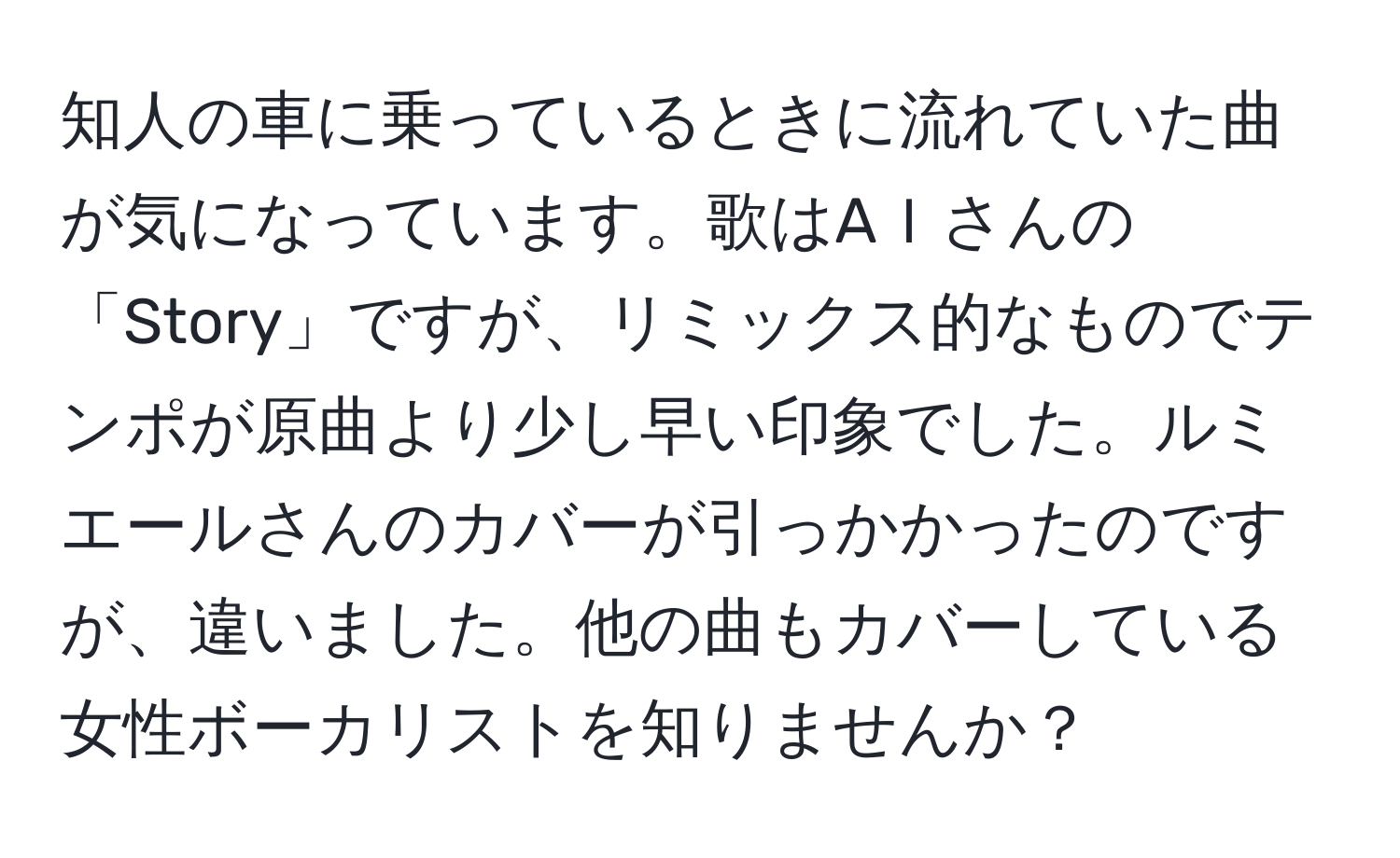 知人の車に乗っているときに流れていた曲が気になっています。歌はAＩさんの「Story」ですが、リミックス的なものでテンポが原曲より少し早い印象でした。ルミエールさんのカバーが引っかかったのですが、違いました。他の曲もカバーしている女性ボーカリストを知りませんか？