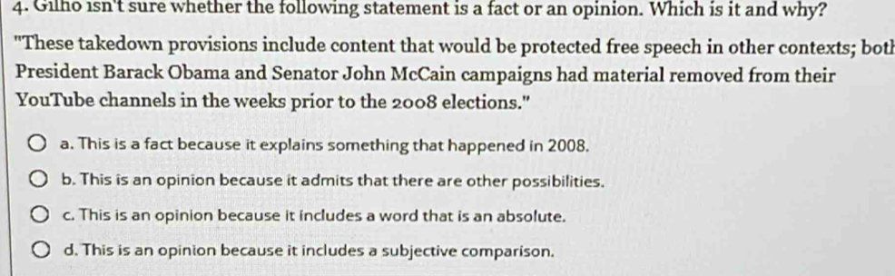 Gilho isn't sure whether the following statement is a fact or an opinion. Which is it and why?
"These takedown provisions include content that would be protected free speech in other contexts; both
President Barack Obama and Senator John McCain campaigns had material removed from their
YouTube channels in the weeks prior to the 2008 elections."
a. This is a fact because it explains something that happened in 2008.
b. This is an opinion because it admits that there are other possibilities.
c. This is an opinion because it includes a word that is an absolute.
d. This is an opinion because it includes a subjective comparison.