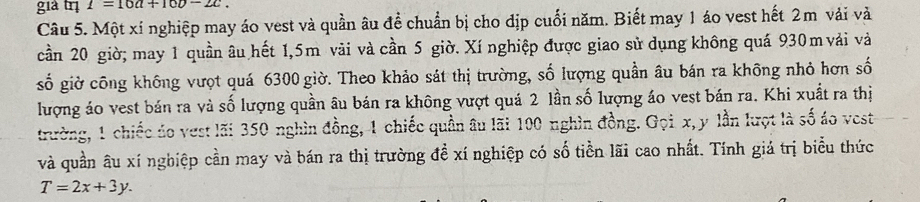 gia trị i=16a+10b-2c. 
Câu 5. Một xí nghiệp may áo vest và quần âu đề chuẩn bị cho địp cuối năm. Biết may 1 áo vest hết 2m vải và 
cần 20 giờ; may 1 quần âu hết 1,5m vài và cần 5 giờ. Xí nghiệp được giao sử dụng không quá 930m vải và 
số giờ công không vượt quá 6300 giờ. Theo khảo sát thị trường, số lượng quần âu bán ra không nhỏ hơn số 
lượng áo vest bán ra và số lượng quần âu bán ra không vượt quá 2 lần số lượng áo vest bán ra. Khi xuất ra thị 
trường, 1 chiếc áo vest lãi 350 nghìn đồng, 1 chiếc quần âu lãi 100 nghìn đồng. Gọi x, y lần lượt là số áo vest 
và quần âu xí nghiệp cần may và bán ra thị trường đề xí nghiệp có số tiền lãi cao nhất. Tính giả trị biểu thức
T=2x+3y.