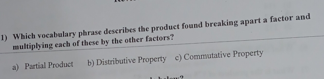 Which vocabulary phrase describes the product found breaking apart a factor and
multiplying each of these by the other factors?
a) Partial Product b) Distributive Property c) Commutative Property