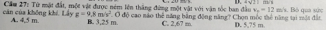 4sqrt(21)
Câu 27: Từ mặt đất, một vật được ném lên thẳng đứng một vật với vận tốc ban đầu v_0=12m/s m/s s. Bỏ qua sức
cản của không khí. Lấy g=9,8m/s^2 Ở độ cao nào thể năng bằng động năng? Chọn mốc thể năng tại mặt đất.
A. 4,5 m. B. 3,25 m. C. 2,67 m D. 5,75 m.