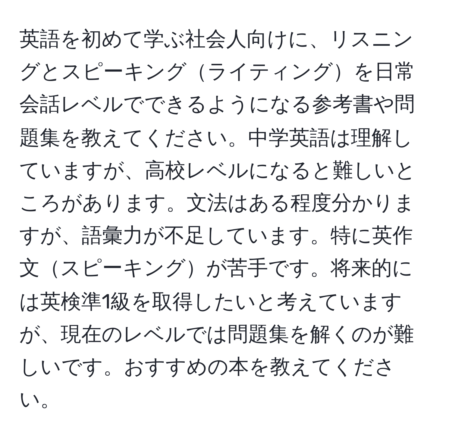 英語を初めて学ぶ社会人向けに、リスニングとスピーキングライティングを日常会話レベルでできるようになる参考書や問題集を教えてください。中学英語は理解していますが、高校レベルになると難しいところがあります。文法はある程度分かりますが、語彙力が不足しています。特に英作文スピーキングが苦手です。将来的には英検準1級を取得したいと考えていますが、現在のレベルでは問題集を解くのが難しいです。おすすめの本を教えてください。