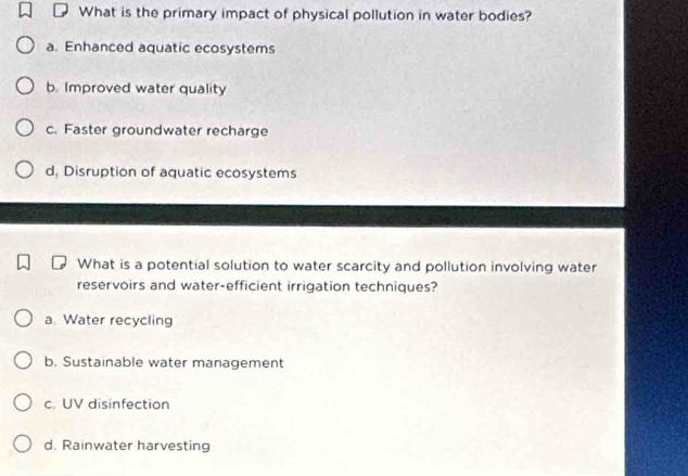 What is the primary impact of physical pollution in water bodies?
a. Enhanced aquatic ecosystems
b. Improved water quality
c. Faster groundwater recharge
d, Disruption of aquatic ecosystems
What is a potential solution to water scarcity and pollution involving water
reservoirs and water-efficient irrigation techniques?
a. Water recycling
b. Sustainable water management
c. UV disinfection
d. Rainwater harvesting