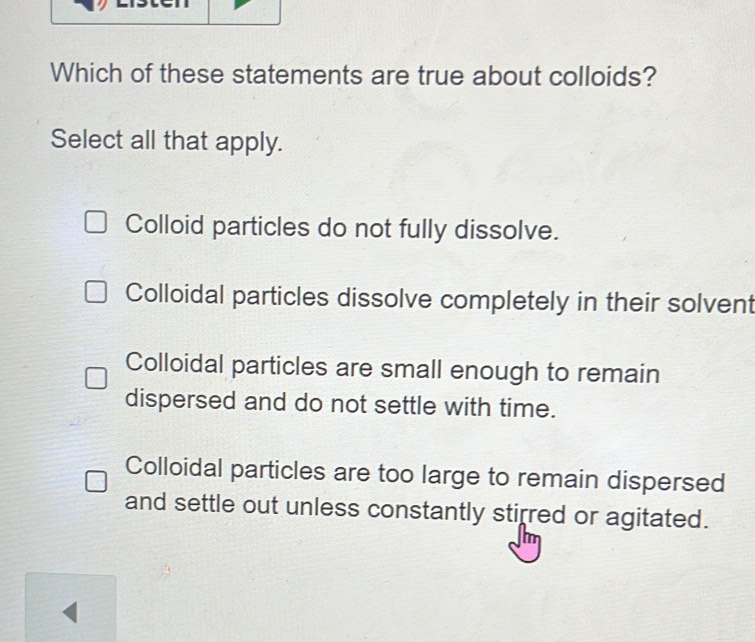 Which of these statements are true about colloids?
Select all that apply.
Colloid particles do not fully dissolve.
Colloidal particles dissolve completely in their solvent
Colloidal particles are small enough to remain
dispersed and do not settle with time.
Colloidal particles are too large to remain dispersed
and settle out unless constantly stirred or agitated.