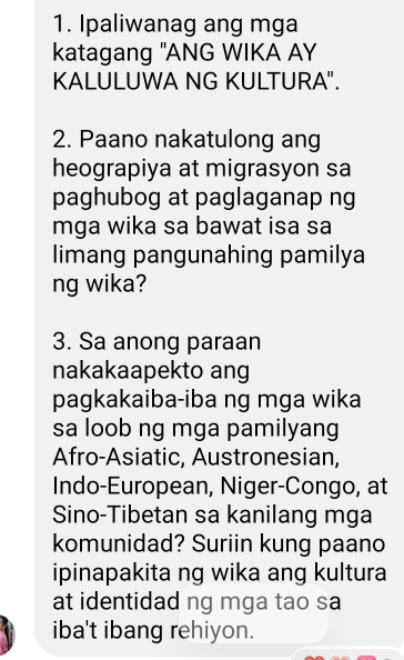 Ipaliwanag ang mga 
katagang "ANG WIKA AY 
KALULUWA NG KULTURA". 
2. Paano nakatulong ang 
heograpiya at migrasyon sa 
paghubog at paglaganap ng 
mga wika sa bawat isa sa 
limang pangunahing pamilya 
ng wika? 
3. Sa anong paraan 
nakakaapekto ang 
pagkakaiba-iba ng mga wika 
sa loob ng mga pamilyang 
Afro-Asiatic, Austronesian, 
Indo-European, Niger-Congo, at 
Sino-Tibetan sa kanilang mga 
komunidad? Suriin kung paano 
ipinapakita ng wika ang kultura 
at identidad ng mga tao sa 
iba't ibang rehiyon.