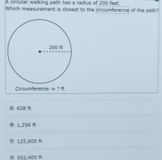 A circular walking path has a radius of 200 feet.
Which measurement is closest to the circumference of the path?
Circumference =7ft
@ 628 ft
1,256 ft
125,600 ft
⑤ 502,400