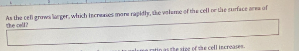 As the cell grows larger, which increases more rapidly, the volume of the cell or the surface area of 
the cell? 
rato as the size of the cell increases.