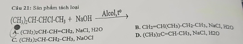 Sản phẩm tách loại
Alcol
(CH_3)_2CH-CHCl-CH_3+NaOH _ AIC t°
B. CH_2=CH(CH_3)-CH_2-CH_3, NaCl, H2O
A. (CH_3)_2CH-CH=CH_2 , NaCl, H2O
D. (CH_3)_2C=CH-CH_3, NaCl, H2O
C. (CH_3)_2CH-CH_2-CH_3 , NaOCl