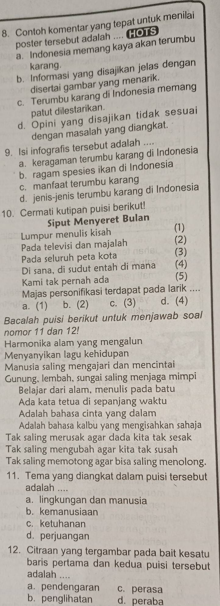 Contoh komentar yang tepat untuk menilai
poster tersebut adalah .... HOTS
a. Indonesia memang kaya akan terumbu
karang.
b. Informasi yang disajikan jelas dengan
disertai gambar yang menarik.
c. Terumbu karang di Indonesia memang
patut dilestarikan.
d. Opini yang disajikan tidak sesuai
dengan masalah yang diangkat.
9. Isi infografis tersebut adalah ....
a. keragaman terumbu karang di Indonesia
b. ragam spesies ikan di Indonesia
c. manfaat terumbu karang
d. jenis-jenis terumbu karang di Indonesia
10. Cermati kutipan puisi berikut!
Siput Menyeret Bulan
Lumpur menulis kisah
(1)
Pada televisi dan majalah
(2)
Pada seluruh peta kota
(3)
Di sana, di sudut entah di mana (4)
Kami tak pernah ada
(5)
Majas personifikasi terdapat pada larik ....
a. (1) b. (2) c. (3) d. (4)
Bacalah puisi berikut untuk menjawab soal
nomor 11 dan 12!
Harmonika alam yang mengalun
Menyanyikan lagu kehidupan
Manusia saling mengajari dan mencintai
Gunung, lembah, sungai saling menjaga mimpi
Belajar dari alam, menulis pada batu
Ada kata tetua di sepanjang waktu
Adalah bahasa cinta yang dalam
Adalah bahasa kalbu yang mengisahkan sahaja
Tak saling merusak agar dada kita tak sesak
Tak saling mengubah agar kita tak susah
Tak saling memotong agar bisa saling menolong.
11. Tema yang diangkat dalam puisi tersebut
adalah ....
a. lingkungan dan manusia
b. kemanusiaan
c. ketuhanan
d. perjuangan
12. Citraan yang tergambar pada bait kesatu
baris pertama dan kedua puisi tersebut
adalah ....
a. pendengaran c. perasa
b. penglihatan d. peraba