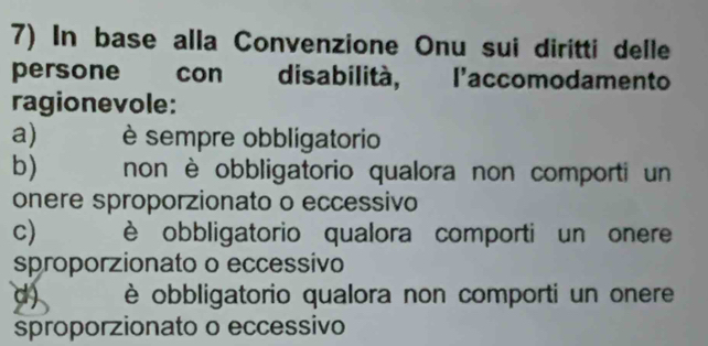 In base alla Convenzione Onu sui diritti delle
persone con disabilità, l'accomodamento
ragionevole:
a) è sempre obbligatorio
b) non è obbligatorio qualora non comporti un
onere sproporzionato o eccessivo
c) è obbligatorio qualora comporti un onere
sproporzionato o eccessivo
d) è obbligatorio qualora non comporti un onere
sproporzionato o eccessivo