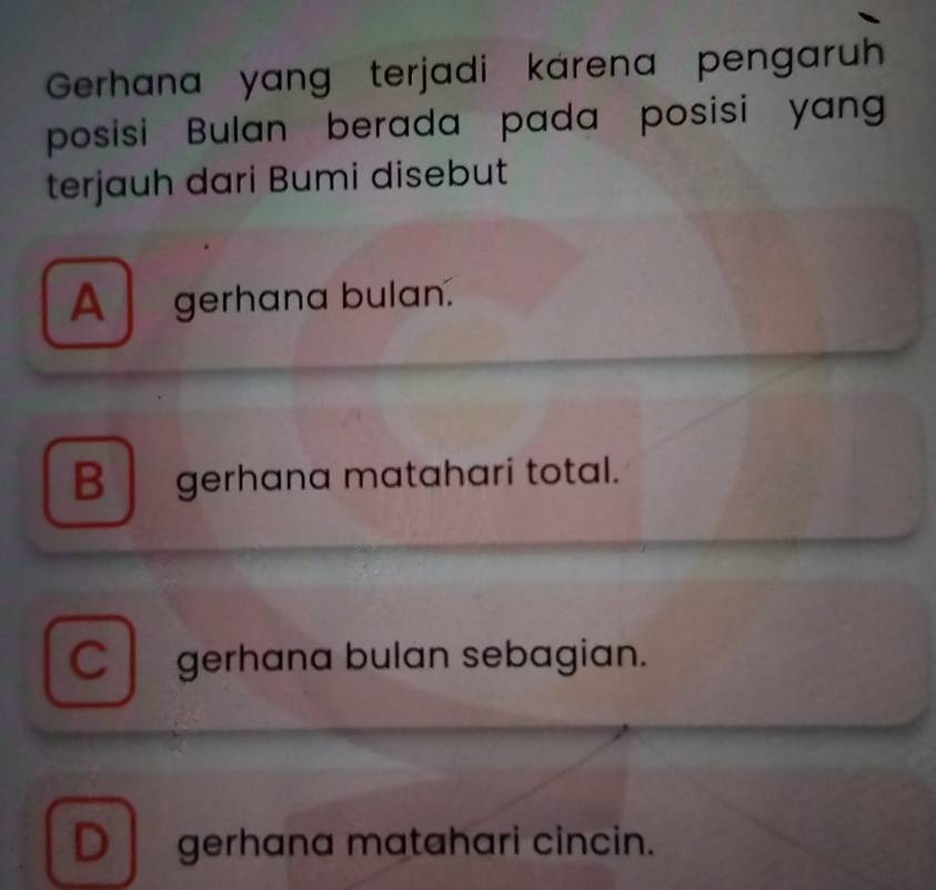 Gerhana yang terjadi karena pengaruh
posisi Bulan berada pada posisi yang
terjauh dari Bumi disebut
A gerhana bulan.
B gerhana matahari total.
Cgerhana bulan sebagian.
D gerhana matahari cincin.