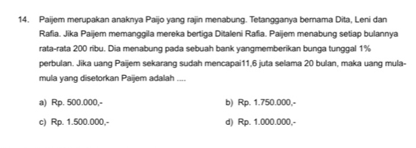 Paijem merupakan anaknya Paijo yang rajin menabung. Tetangganya bernama Dita, Leni dan
Rafia. Jika Paijem memanggila mereka bertiga Ditaleni Rafia. Paijem menabung setiap bulannya
rata-rata 200 ribu. Dia menabung pada sebuah bank yangmemberikan bunga tunggal 1%
perbulan. Jika uang Paijem sekarang sudah mencapai11, 6 juta selama 20 bulan, maka uang mula-
mula yang disetorkan Paijem adalah ....
a) Rp. 500.000,- b) Rp. 1.750.000,-
c) Rp. 1.500.000,- d) Rp. 1.000.000,-