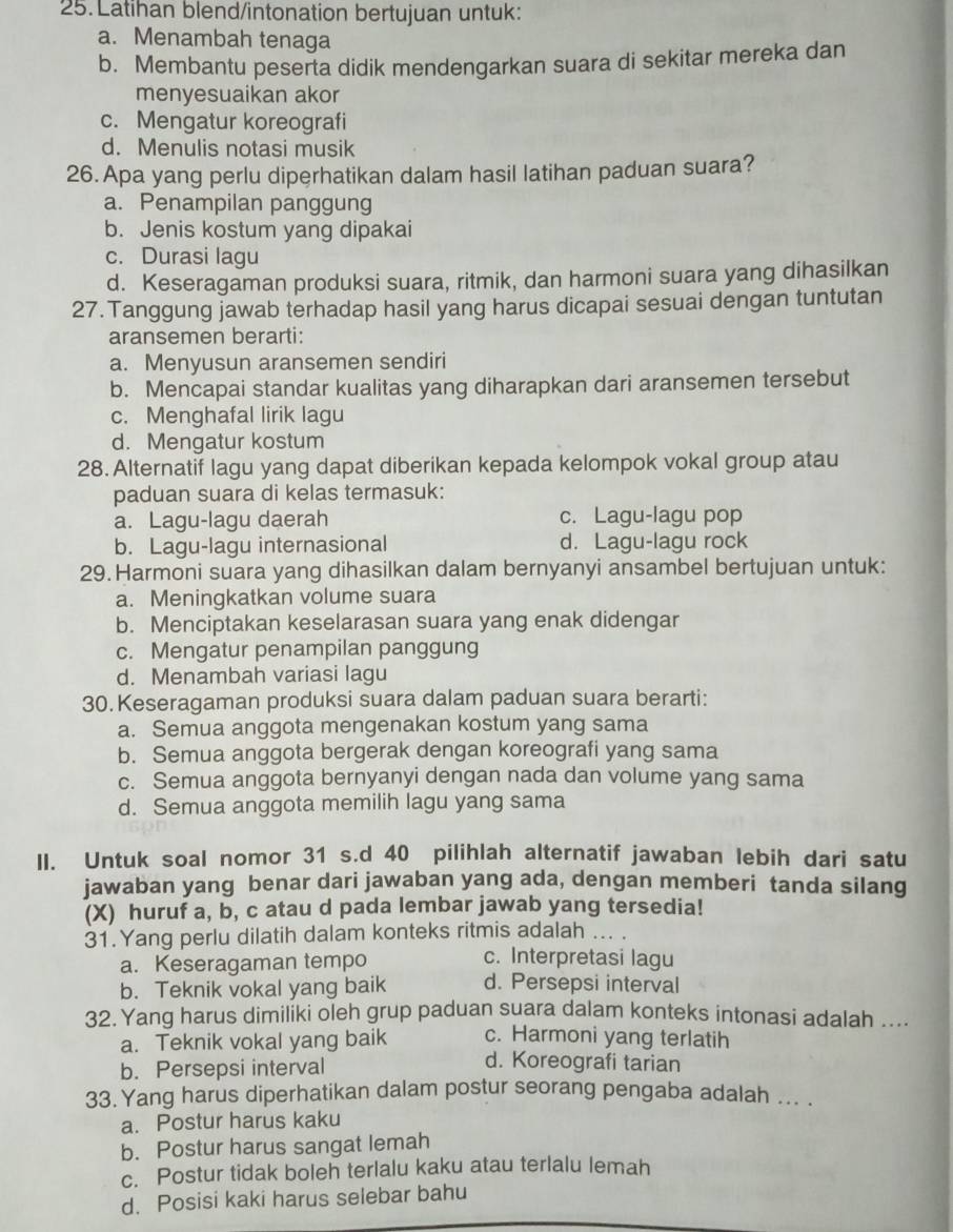 Latihan blend/intonation bertujuan untuk:
a. Menambah tenaga
b. Membantu peserta didik mendengarkan suara di sekitar mereka dan
menyesuaikan akor
c. Mengatur koreografi
d. Menulis notasi musik
26. Apa yang perlu diperhatikan dalam hasil latihan paduan suara?
a. Penampilan panggung
b. Jenis kostum yang dipakai
c. Durasi lagu
d. Keseragaman produksi suara, ritmik, dan harmoni suara yang dihasilkan
27. Tanggung jawab terhadap hasil yang harus dicapai sesuai dengan tuntutan
aransemen berarti:
a. Menyusun aransemen sendiri
b. Mencapai standar kualitas yang diharapkan dari aransemen tersebut
c. Menghafal lirik lagu
d. Mengatur kostum
28. Alternatif lagu yang dapat diberikan kepada kelompok vokal group atau
paduan suara di kelas termasuk:
a. Lagu-lagu daerah c. Lagu-lagu pop
b. Lagu-lagu internasional d. Lagu-lagu rock
29. Harmoni suara yang dihasilkan dalam bernyanyi ansambel bertujuan untuk:
a. Meningkatkan volume suara
b. Menciptakan keselarasan suara yang enak didengar
c. Mengatur penampilan panggung
d. Menambah variasi lagu
30.Keseragaman produksi suara dalam paduan suara berarti:
a. Semua anggota mengenakan kostum yang sama
b. Semua anggota bergerak dengan koreografi yang sama
c. Semua anggota bernyanyi dengan nada dan volume yang sama
d. Semua anggota memilih lagu yang sama
II. Untuk soal nomor 31 s.d 40 pilihlah alternatif jawaban lebih dari satu
jawaban yang benar dari jawaban yang ada, dengan memberi tanda silang
(X) huruf a, b, c atau d pada lembar jawab yang tersedia!
31.Yang perlu dilatih dalam konteks ritmis adalah ... .
a. Keseragaman tempo
c. Interpretasi lagu
b. Teknik vokal yang baik d. Persepsi interval
32. Yang harus dimilíki oleh grup paduan suara dalam konteks intonasi adalah ....
a. Teknik vokal yang baik c. Harmoni yang terlatih
b. Persepsi interval
d. Koreografi tarian
33. Yang harus diperhatikan dalam postur seorang pengaba adalah ... .
a. Postur harus kaku
b. Postur harus sangat lemah
c. Postur tidak boleh terlalu kaku atau terlalu lemah
d. Posisi kaki harus selebar bahu