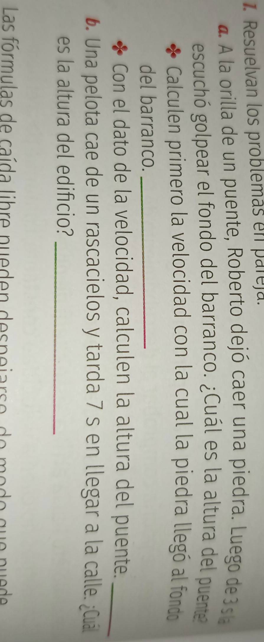 Resuelvan los problemas en pareja. 
a. A la orilla de un puente, Roberto dejó caer una piedra. Luego de 3s a 
escuchó golpear el fondo del barranco. ¿Cuál es la altura del puente 
Calculen primero la velocidad con la cual la piedra llegó al fondo 
del barranco._ 
Con el dato de la velocidad, calculen la altura del puente._ 
6. Una pelota cae de un rascacielos y tarda 7 s en llegar a la calle. ¿Cuál 
es la altura del edificio?_ 
Las fórmulas de caída libre nueden despejarso, de modo que puede
