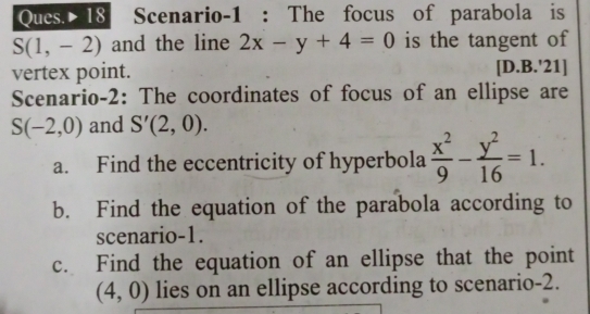 Ques. 18 Scenario-1 : The focus of parabola is
S(1,-2) and the line 2x-y+4=0 is the tangent of 
vertex point. [D.B.'21] 
Scenario-2: The coordinates of focus of an ellipse are
S(-2,0) and S'(2,0). 
a. Find the eccentricity of hyperbola  x^2/9 - y^2/16 =1. 
b. Find the equation of the parabola according to 
scenario-1. 
c. Find the equation of an ellipse that the point
(4,0) lies on an ellipse according to scenario-2.