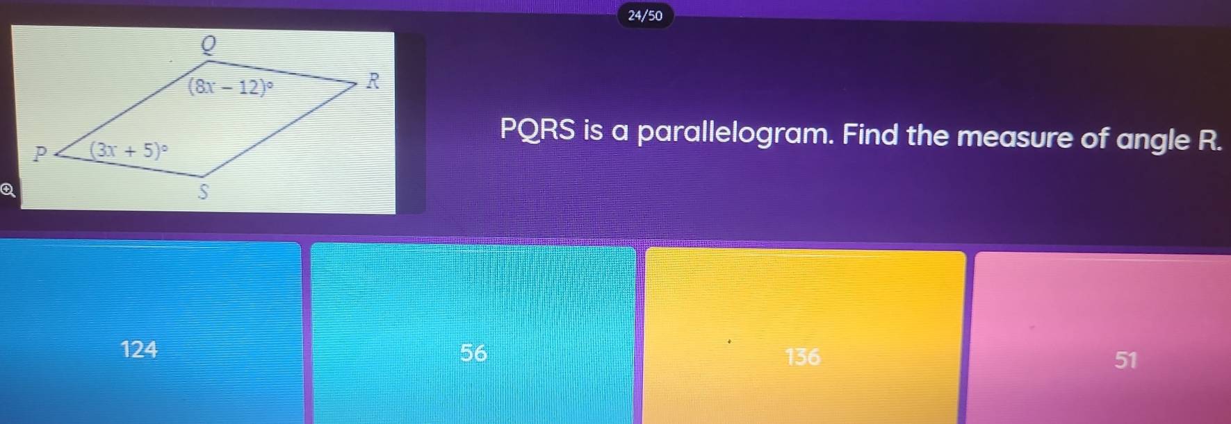 24/50
PQRS is a parallelogram. Find the measure of angle R.
124 56 136 51