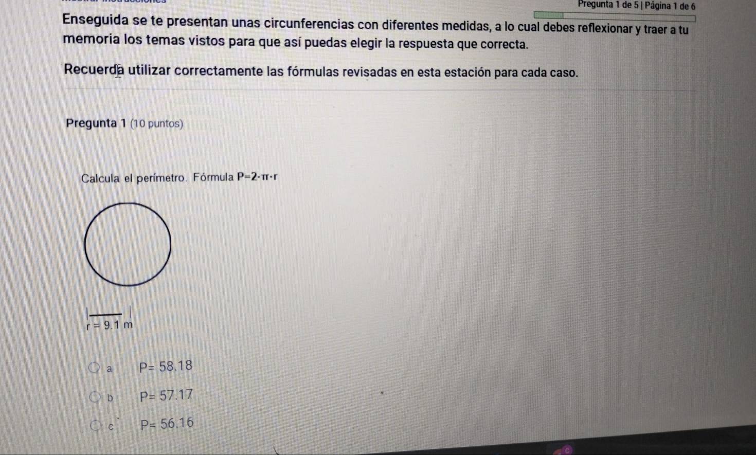 Pregunta 1 de 5 | Página 1 de 6
Enseguida se te presentan unas circunferencias con diferentes medidas, a lo cual debes reflexionar y traer a tu
memoria los temas vistos para que así puedas elegir la respuesta que correcta.
Recuerda utilizar correctamente las fórmulas revisadas en esta estación para cada caso.
Pregunta 1 (10 puntos)
Calcula el perímetro. Fórmula P=2· π · r
r=9.1m
a P=58.18
b P=57.17
c' P=56.16