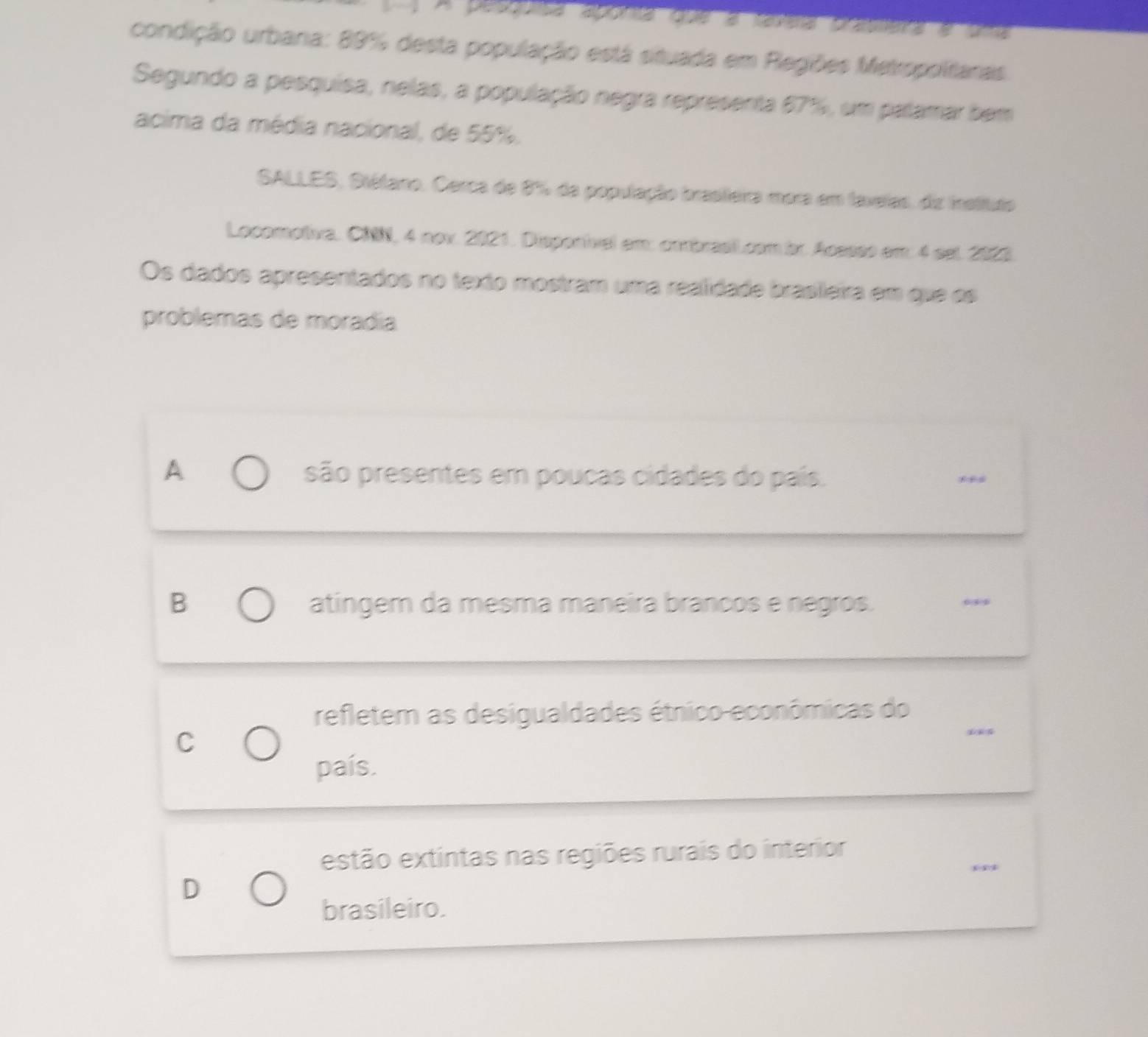 A pesgorsa aporta que a taxíera pratmera e oma
condição urbana: 89% desta população está situada em Regiões Metropoltaras.
Segundo a pesquisa, nelas, a população negra representa 67%, um palamar bem
acima da média nacional, de 55%.
SALLES, Stétano. Cerca de 8% da população brasteira mora em faveias, da insltuto
Locomotiva. CNN, 4 nov. 2021. Disponivel em: cmbrasll.com br. Acesss em: 4 set. 2023.
Os dados apresentados no texto mostram uma realidade brasleira em que os
problemas de moradía
A são presentes em poucas cidades do país. ,,,
B atingem da mesma maneira brancos e negros.
_
refletem as desigualdades étnico-econômicas do
C
_
país.
_
estão extintas nas regiões rurais do interior
D
brasileiro.