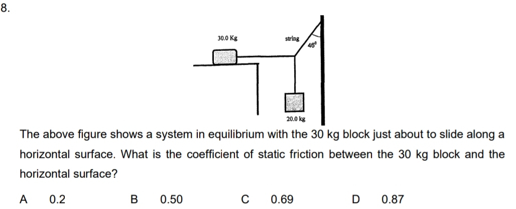 The above figure shows a system in equilibrium with the 30 kg block just about to slide along a
horizontal surface. What is the coefficient of static friction between the 30 kg block and the
horizontal surface?
A 0.2 B 0.50 C 0.69 D 0.87