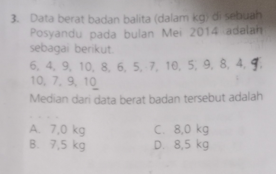 Data berat badan balita (dalam kg) di sebuah
Posyandu pada bulan Mei 2014 adalah
sebagai berikut.
6, 4, 9, 10, 8, 6, 5, 7, 10, 5, 9, 8, 4, ¶,
10, 7, 9, 10
Median dari data berat badan tersebut adalah
A. 7,0 kg C. 8,0 kg
B. 7,5 kg D. 8,5 kg