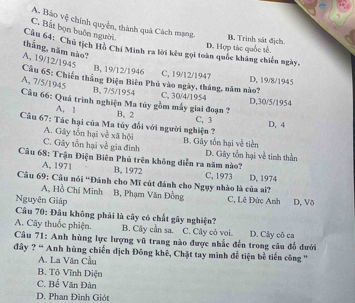 A. Bảo vệ chính quyền, thành quả Cách mạng. B. Trinh sát địch.
C. Bắt bọn buôn người.
D. Hợp tác quốc tế.
thắng, năm nào?
Câu 64: Chủ tịch Hồ Chí Mình ra lời kêu gọi toàn quốc kháng chiến ngày,
A, 19/12/1945
B, 19/12/1946 C, 19/12 /1947 D, 19/8/1945
Câu 65: Chiến thắng Điện Biên Phủ vào ngày, tháng, năm nào?
A, 7/5/1945
B, 7/5/1954 C, 30/4/1954 D, 30/5/1954
Câu 66: Quá trình nghiện Ma túy gồm mấy giai đoạn ?
A, 1 B, 2 C, 3 D, 4
Câu 67: Tác hại của Ma túy đối với người nghiện ?
A. Gây tổn hại về xã hội B. Gây tổn hại về tiền
C. Gây tổn hại về gia đình D. Gây tồn hại về tinh thần
Câu 68: Trận Điện Biên Phủ trên không diễn ra năm nào?
A, 1971 B, 1972 C, 1973 D, 1974
Câu 69: Câu nói “Đánh cho Mĩ cút đánh cho Ngụy nhào là của ai?
A, Hồ Chí Minh B, Phạm Văn Đồng C, Lê Đức Anh
Nguyên Giáp D, Võ
Câu 70: Đâu không phải là cây có chất gây nghiện?
A. Cây thuốc phiện. B. Cây cần sa. C. Cây cỏ voi. D. Cây cô ca
Câu 71: Anh hùng lực lượng vũ trang nào được nhắc đến trong câu đố dưới
đây ? “ Anh hùng chiến dịch Đông khê, Chặt tay mình để tiện bề tiến công ”
A. La Văn Cầu
B. Tô Vĩnh Diện
C. Bế Văn Đàn
D. Phan Đình Giót