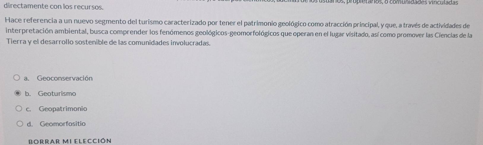 usuários, propietários, o comunidades vinculadas
directamente con los recursos.
Hace referencia a un nuevo segmento del turismo caracterizado por tener el patrimonio geológico como atracción principal, y que, a través de actividades de
interpretación ambiental, busca comprender los fenómenos geológicos-geomorfológicos que operan en el lugar visitado, así como promover las Ciencias de la
Tierra y el desarrollo sostenible de las comunidades involucradas.
a. Geoconservación
b. Geoturismo
c. Geopatrimonio
d. Geomorfositio
BORRAR MI ELECCIÓN