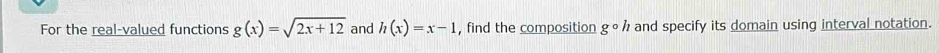 For the real-valued functions g(x)=sqrt(2x+12) and h(x)=x-1 , find the composition gcirc h and specify its domain using interval notation.