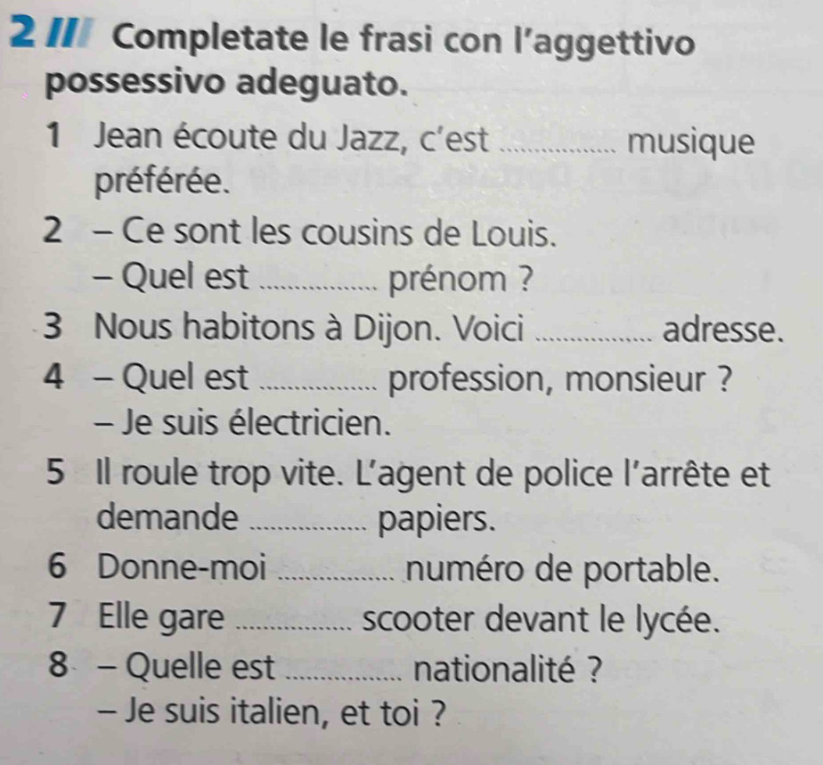 21I Completate le frasi con l’aggettivo 
possessivo adeguato. 
1 Jean écoute du Jazz, c'est _musique 
préférée. 
2 - Ce sont les cousins de Louis. 
- Quel est _prénom ? 
3 Nous habitons à Dijon. Voici _adresse. 
4 - Quel est _profession, monsieur ? 
- Je suis électricien. 
5 Il roule trop vite. L'agent de police l'arrête et 
demande _papiers. 
6 Donne-moi _numéro de portable. 
7 Elle gare _scooter devant le lycée. 
8 - Quelle est _nationalité ? 
- Je suis italien, et toi ?