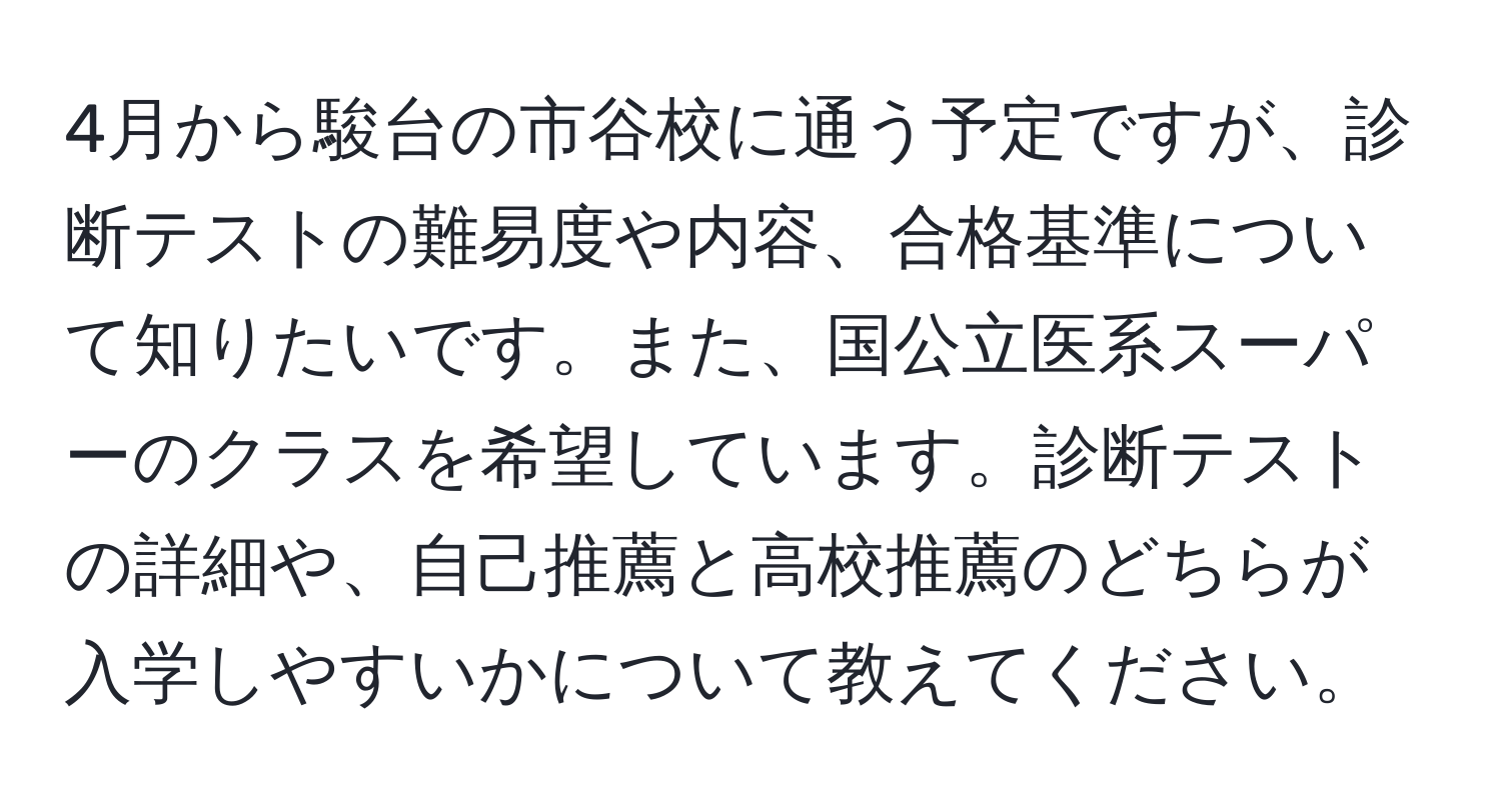 4月から駿台の市谷校に通う予定ですが、診断テストの難易度や内容、合格基準について知りたいです。また、国公立医系スーパーのクラスを希望しています。診断テストの詳細や、自己推薦と高校推薦のどちらが入学しやすいかについて教えてください。