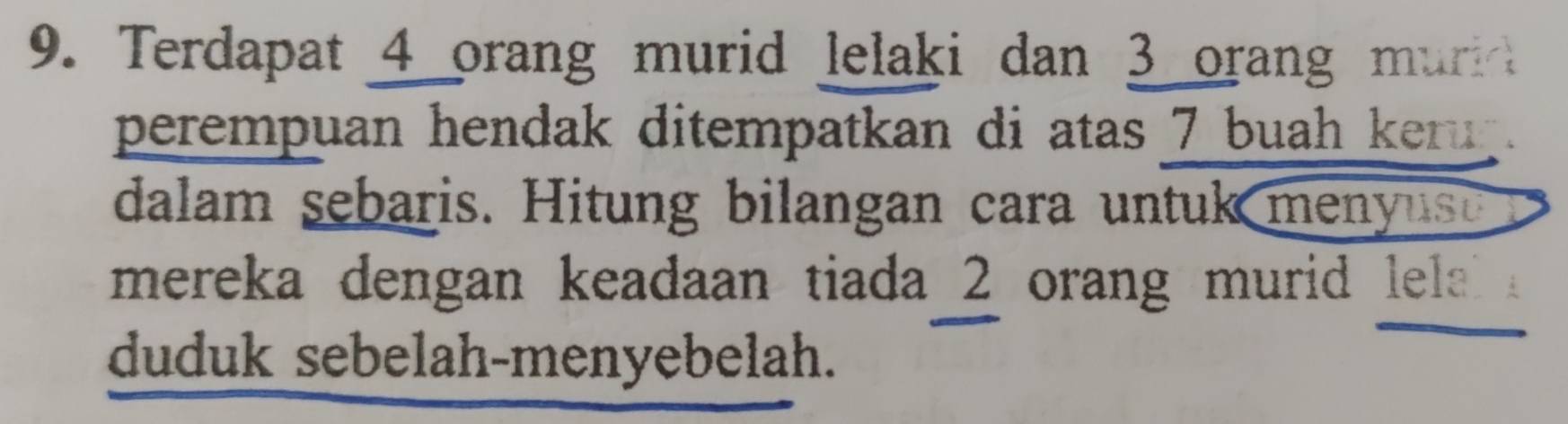 Terdapat 4 orang murid lelaki dan 3 orang muri 
perempuan hendak ditempatkan di atas 7 buah keru . 
dalam sebaris. Hitung bilangan cara untuk menyus 
mereka dengan keadaan tiada 2 orang murid lela 
duduk sebelah-menyebelah.