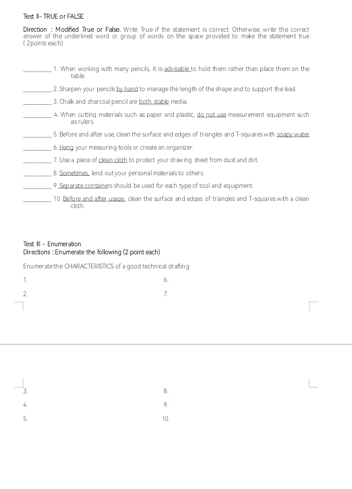 Test II- TRUE or FALSE 
Direction : Modified True or False. Write True if the statement is correct. Otherwise, write the correct 
answer of the underlined word or group of words on the space provided to make the statement true 
(2points each) 
_1. When working with many pencils, it is advisable to hold them rather than place them on the 
table. 
_2. Sharpen your pencils by hand to manage the length of the shape and to support the lead. 
_3. Chalk and charcoal pencil are both stable media. 
_4. When cutting materials such as paper and plastic, do not use measurement equipment such 
as rulers 
_5. Before and after use, clean the surface and edges of triangles and T-squares with soapy water 
_6. Hang your measuring tools or create an organizer. 
_7. Use a piece of clean cloth to protect your drawing sheet from dust and dirt. 
_8. Sometimes, lend out your personal materials to others. 
_9. Separate containers should be used for each type of tool and equipment. 
_10. Before and after usage, clean the surface and edges of triangles and T-squares with a clean 
cloth. 
Test III - Enumeration 
Directions : Enumerate the following (2 point each) 
Enumeratethe CHARACTERISTICS of a good technical drafting 
1. 
6. 
2. 
7. 
3. 
8. 
4. 
9. 
5. 10.