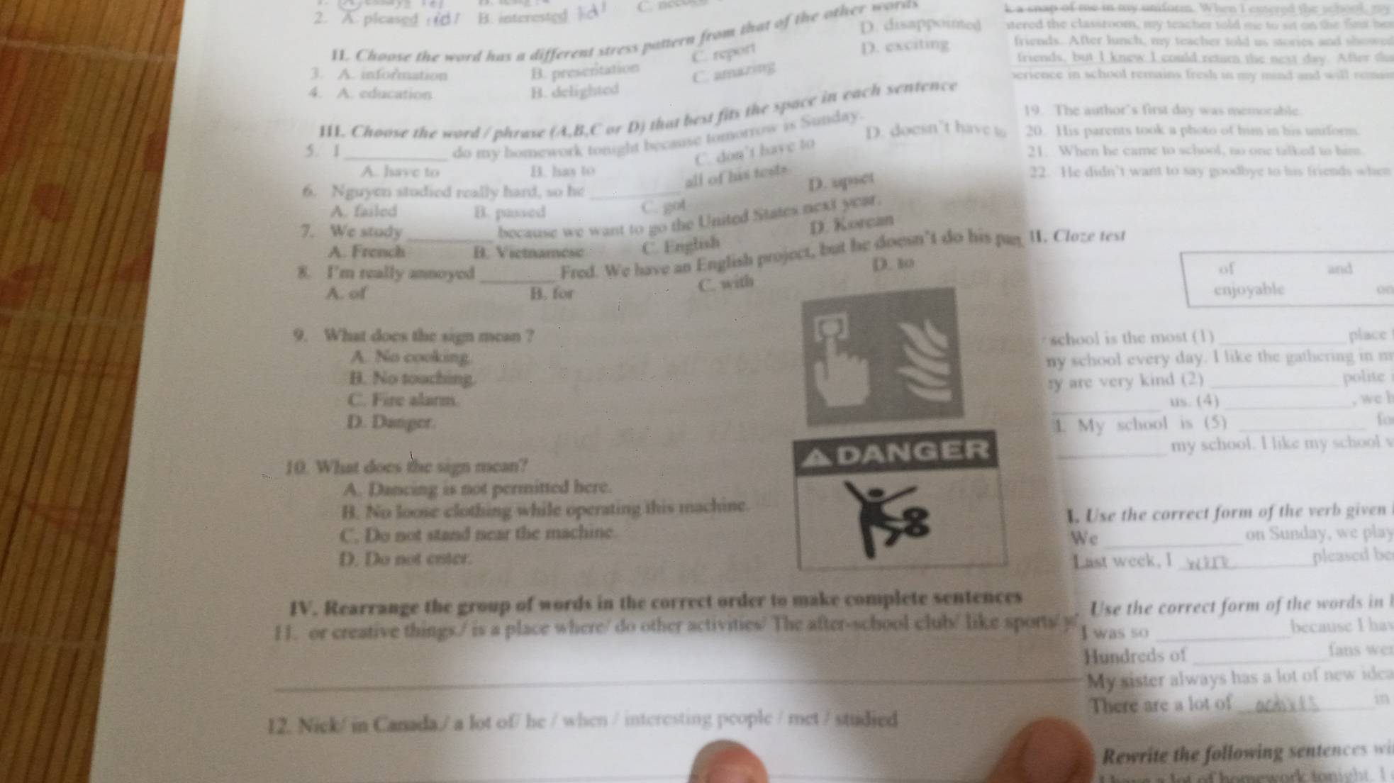 A. picased B. interested d
D. disappointed ered the classtoom, my teacher told m  to  o  on  te  ft he
11. Choose the word has a different stress pattern from that of the other worss
k a snap of me in my uniform. When I entered the school, my
C. report
D. exciting friends. After lunch, my teacher told us stories and showed
friends, but I knew I could return the next day. After thu
C. amazing
3. A. information B. preseritation perience in school remains fresh in my mind and will reman
4. A. education B. delighted
II. Choose the word / phrase (A,B,C or D) that best fits the space in each sentence
D. doesn’t have t 20. His parents took a photo of him in his unform.
do my bomework tought because tomorrow is Sunday.
19. The author's first day was memorable.
C. don't have to
5. 1 _21. When he came to school, no one talked to him.
A. have to B. has to 22. He didn’t want to say goodbye to his friends when
all of his test=
6. Nguyen studied really hard, so he_
D. upset
A. failed B. passed
C. got
7. We study_
because we want to go the United States next year.
D. Korcan
A. French B. Victnamese C. English
Fred. We have an English project, but he doesn’t do his pan I. Cloze test
of
8. I'm really annoyed_ D. 10 and
A. of B. for C. with enjoyable
o
9. What does the sign mean ? school is the most (1) _place
A. No cooking. ny school every day. I like the gathering in m
B. No touching. polite
_
C. Fire alarm. sy are very kind (2)__
us. (4) , wc h
D. Danger. _fo
1. My school is (5)
10. What does the sign mean? ADANGER _my school. I like my school v
A. Dancing is not permitted here.
B. No loose clothing while operating this machine.
C. Do not stand near the machine. . Use the correct form of the verb given
W c on Sunday, we play
D. Do not enter. Last week, l_ pleased be
IV. Rearrange the group of words in the correct order to make complete sentences
H. or creative things./ is a place where/ do other activities/ The after-school club/ like sports/y I was so Use the correct form of the words in 
because I hav
Hundreds of _fans wer
_My sister always has a lot of new idea
12. Nick/ in Canada./ a lot of/ he / when / interesting people / met / studied There are a lot of_
m
Rewrite the following sentences wi
homework tonight. I