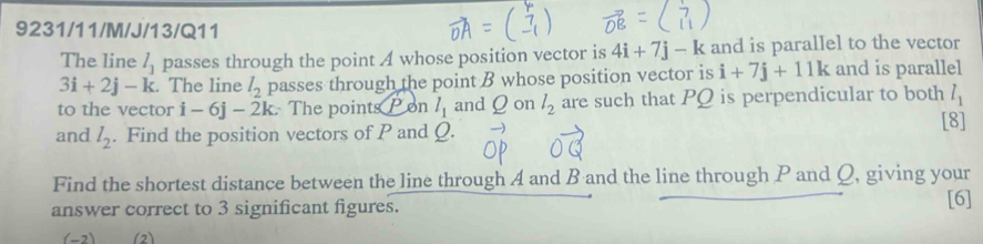 9231/11/M/J/13/Q11 
The line l_1 passes through the point A whose position vector is 4i+7j-k and is parallel to the vector
3i+2j-k. The line l_2 passes through the point B whose position vector is i+7j+11k and is parallel 
to the vector i-6j-2k : The points on l_1 and Q on l_2 are such that PQ is perpendicular to both l_1
and l_2. Find the position vectors of P and Q. [8] 
Find the shortest distance between the line through A and B and the line through P and Q, giving your 
answer correct to 3 significant figures. [6] 
(-7) (2)