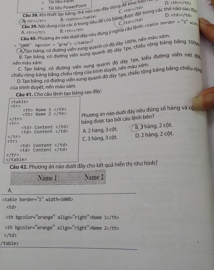 Tài liêu Excel
Tài liệu PowerPoint
Câu 38. Khi thiết lập bảng, thẻ nào sau đây dùng để khai bao '' D.

Câu 39. Nội dung của các ô trong tiêu đề của bảng được đặt trong các thẻ nào sau đây
A B.
D.
C.
Câu 40. Phương án nào dưới đây nêu đúng ý nghĩa câu lệnh:
A. B.
= "100%" bgcolor = "gray"> ?
A. Tạo bảng, có đường viền xung quanh có độ dày 100%, nền màu xám.
B. Tạo bảng, có đường viền xung quanh độ dày 1px, chiều rộng bảng bằng 100px
C. Tạo bảng, có đường viền xung quanh độ dày 1px, kiểu đường viền nét đứ
nền màu xám.
chiều rộng bảng bằng chiều rộng của trình duyệt, nền màu xám.
D. Tạo bảng, có đường viền xung quanh độ dày 1px, chiều rộng bảng bằng chiều rộng
của trình duyệt, nền màu xám.
Câu 41. Cho câu lệnh tạo bảng sau đây:

Name 1
Name 2 Phương án nào dưới đây nêu đúng số hàng và có

bảng được tạo bởi câu lệnh bên?
Content
Content A. 2 hàng, 3 cột. B. 3 hàng, 2 cột.

C. 3 hàng, 3 cột. D. 2 hàng, 2 cột.
Content
Content

Câu 42. Phương án nào dưới đây cho kết quả hiển thị như hình?
Name 1 Name 2
A.

Name 1
Name 2

/table>