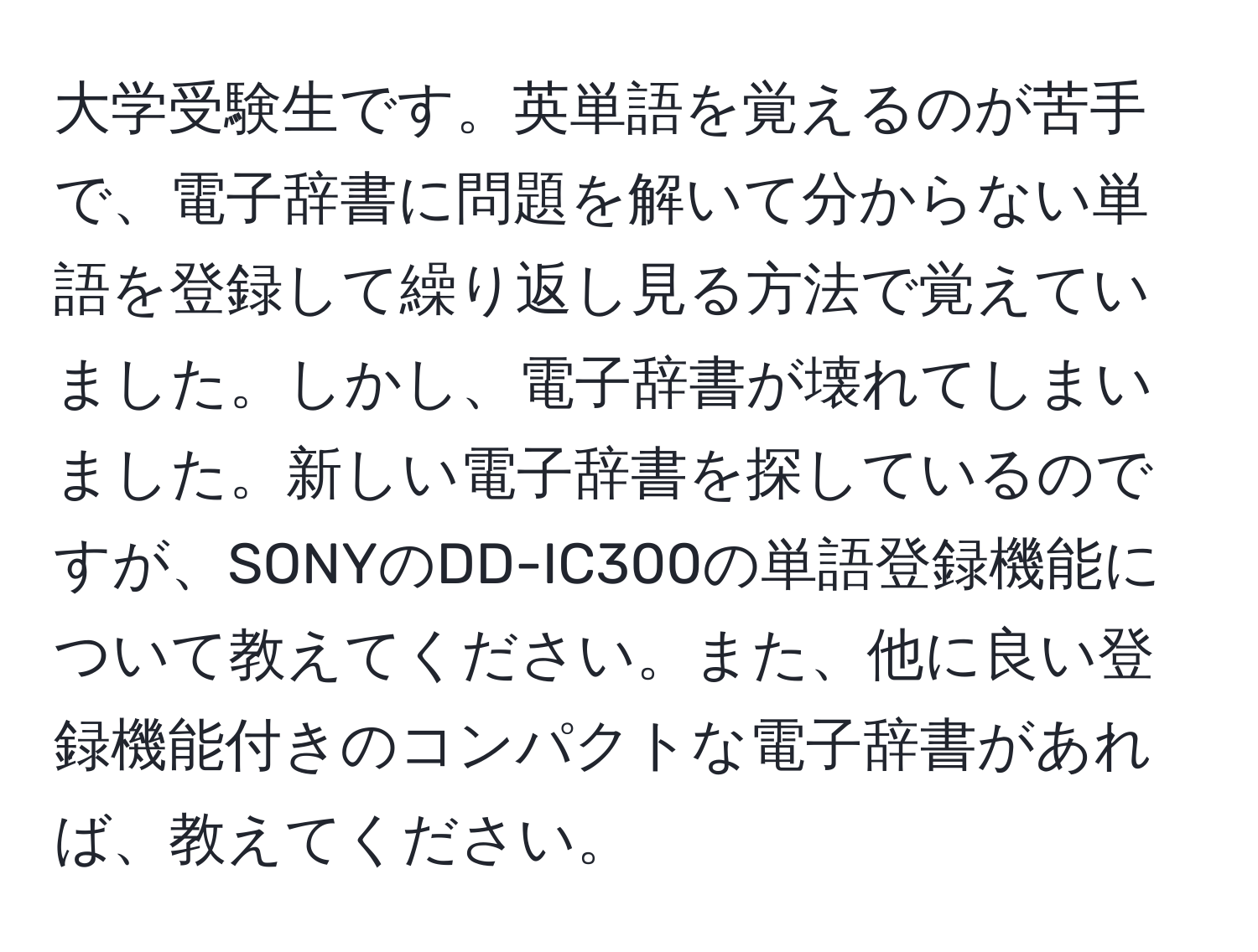 大学受験生です。英単語を覚えるのが苦手で、電子辞書に問題を解いて分からない単語を登録して繰り返し見る方法で覚えていました。しかし、電子辞書が壊れてしまいました。新しい電子辞書を探しているのですが、SONYのDD-IC300の単語登録機能について教えてください。また、他に良い登録機能付きのコンパクトな電子辞書があれば、教えてください。