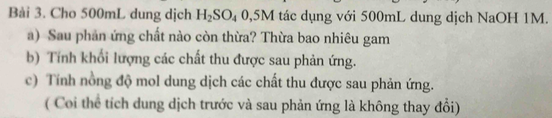 Cho 500mL dung dịch H_2SO_4 0, 5M tác dụng với 500mL dung dịch NaOH 1M. 
a) Sau phản ứng chất nào còn thừa? Thừa bao nhiêu gam 
b) Tính khối lượng các chất thu được sau phản ứng. 
c) Tính nổng độ mol dung dịch các chất thu được sau phản ứng. 
( Coi thể tích dung dịch trước và sau phản ứng là không thay đổi)