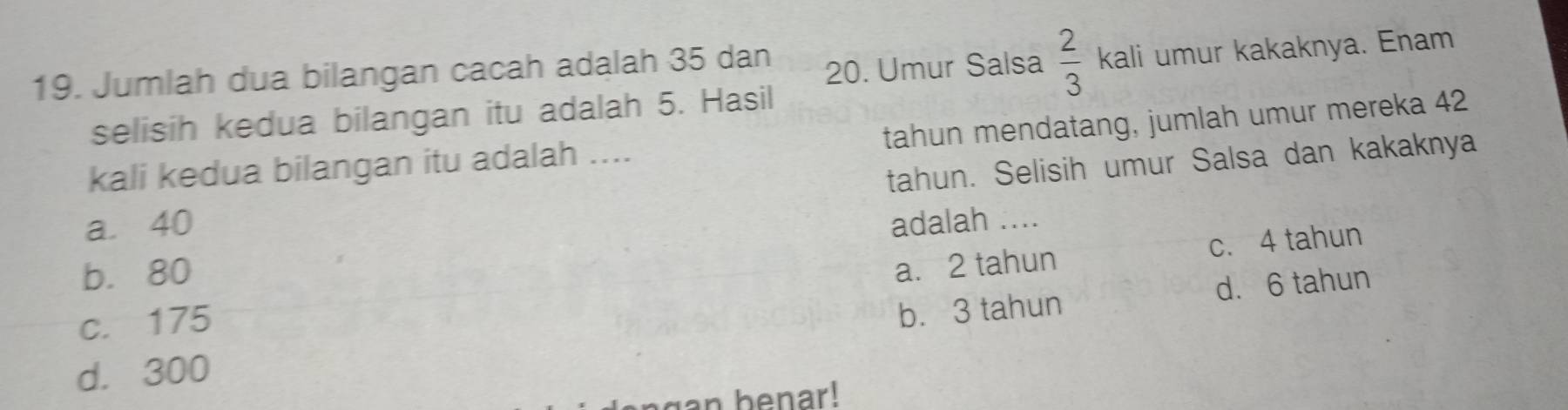 Jumlah dua bilangan cacah adalah 35 dan
20. Umur Salsa  2/3  kali umur kakaknya. Enam
selisih kedua bilangan itu adalah 5. Hasil
kali kedua bilangan itu adalah .... tahun mendatang, jumlah umur mereka 42
tahun. Selisih umur Salsa dan kakaknya
a. 40 adalah ....
b. 80
a. 2 tahun c. 4 tahun
d. 6 tahun
c. 175
d. 300 b. 3 tahun