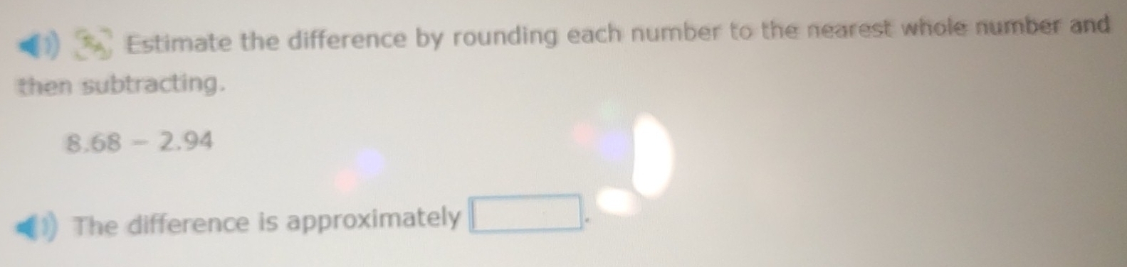 Estimate the difference by rounding each number to the nearest whole number and 
then subtracting.
8.68-2.94
The difference is approximately □.