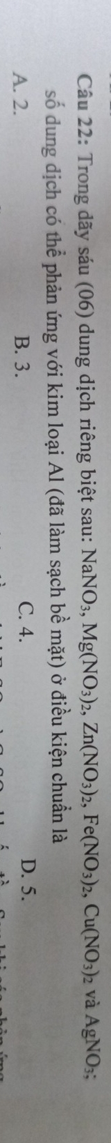 Trong dãy sáu (06) dung dịch riêng biệt sau: NaNO_3, Mg(NO_3)_2, Zn(NO_3)_2, Fe(NO_3)_2, Cu(NO_3)_2 2 và AgNO_3; 
số dung dịch có thể phản ứng với kim loại Al (đã làm sạch bề mặt) ở điều kiện chuẩn là
A. 2. B. 3. C. 4. D. 5.