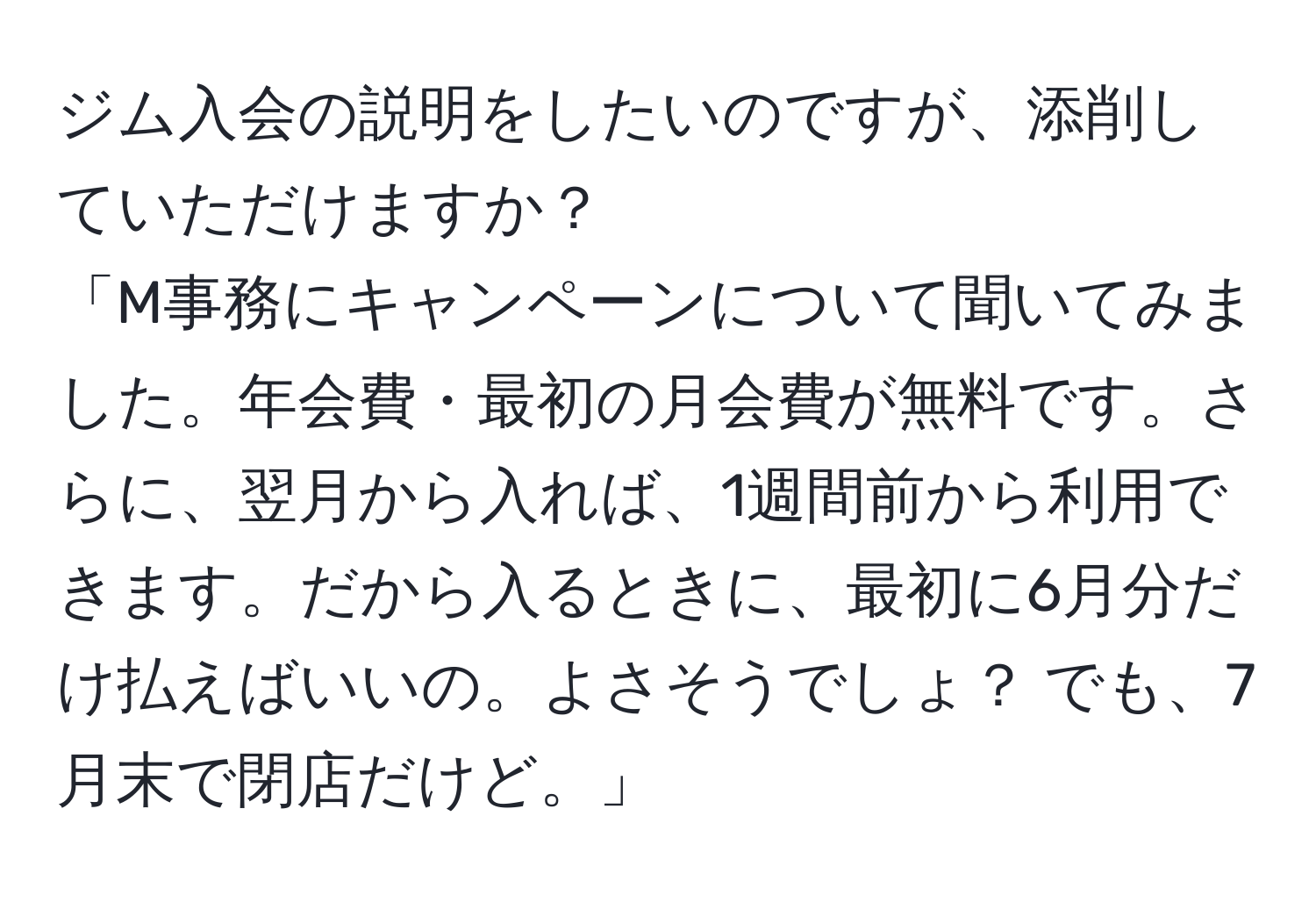 ジム入会の説明をしたいのですが、添削していただけますか？
「M事務にキャンペーンについて聞いてみました。年会費・最初の月会費が無料です。さらに、翌月から入れば、1週間前から利用できます。だから入るときに、最初に6月分だけ払えばいいの。よさそうでしょ？ でも、7月末で閉店だけど。」