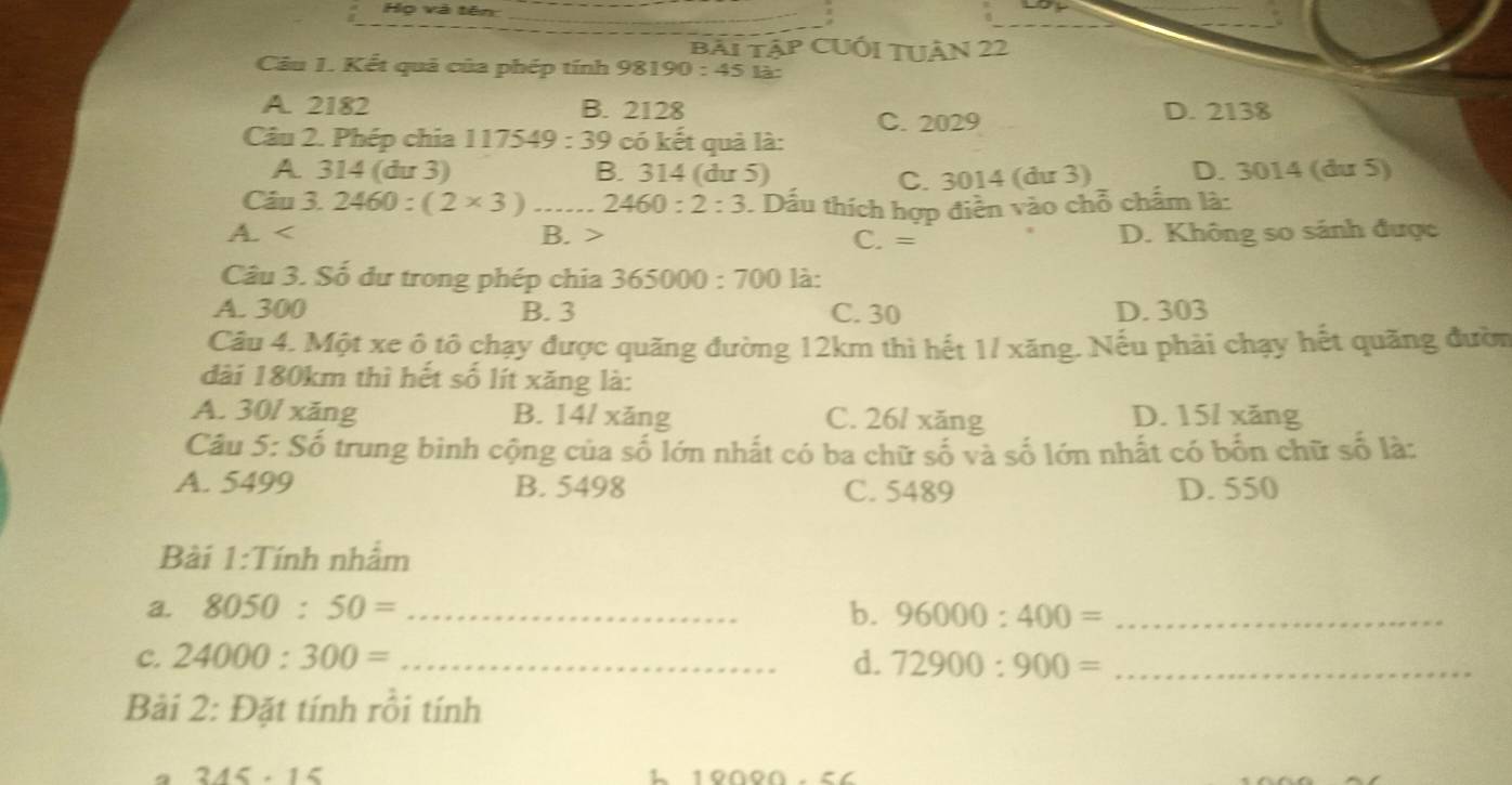 Họ và tên_
bải tập CUối TUâN 22
Câu 1. Kết quả của phép tính 98190:45 là
A. 2182 B. 2128 D. 2138
C. 2029
Câu 2. Phép chia 1 17549:39 có kết quả là:
A. 314 (du 3) B. 314 (dư 5) D. 3014 (du 5)
C. 3014 (dư 3)
Câu 3.2460:(2* 3) _ 2460:2:3. Dầu thích hợp điễn vào chỗ chẩm là:
A. B. C. = D. Không so sánh được
Câu 3. Số dư trong phép chia 3 65000:700 là:
A. 300 B. 3 C. 30 D. 303
Câu 4. Một xe ô tô chạy được quãng đường 12km thì hết 1/ xăng. Nếu phải chạy hết quãng đườn
dài 180km thì hết số lít xăng là:
A. 30/ xăng B. 14/ xǎng C. 26/ xăng D. 15/ xǎng
Câu 5: Số trung bình cộng của số lớn nhất có ba chữ số và số lớn nhất có bốn chữ số là:
A. 5499 B. 5498 C. 5489 D. 550
Bài 1:Tính nhẩm
a. 8050:50= _b. 96000:400= _
C. 24000:300= _d. 72900:900= _
Bải 2: Đặt tính rồi tính
245· 1 <