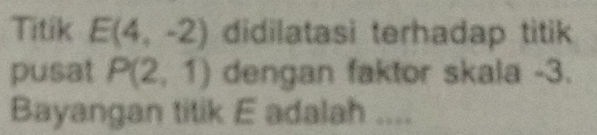 Titik E(4,-2) didilatasi terhadap titik 
pusat P(2,1) dengan faktor skala -3. 
Bayangan titik E adalah ....