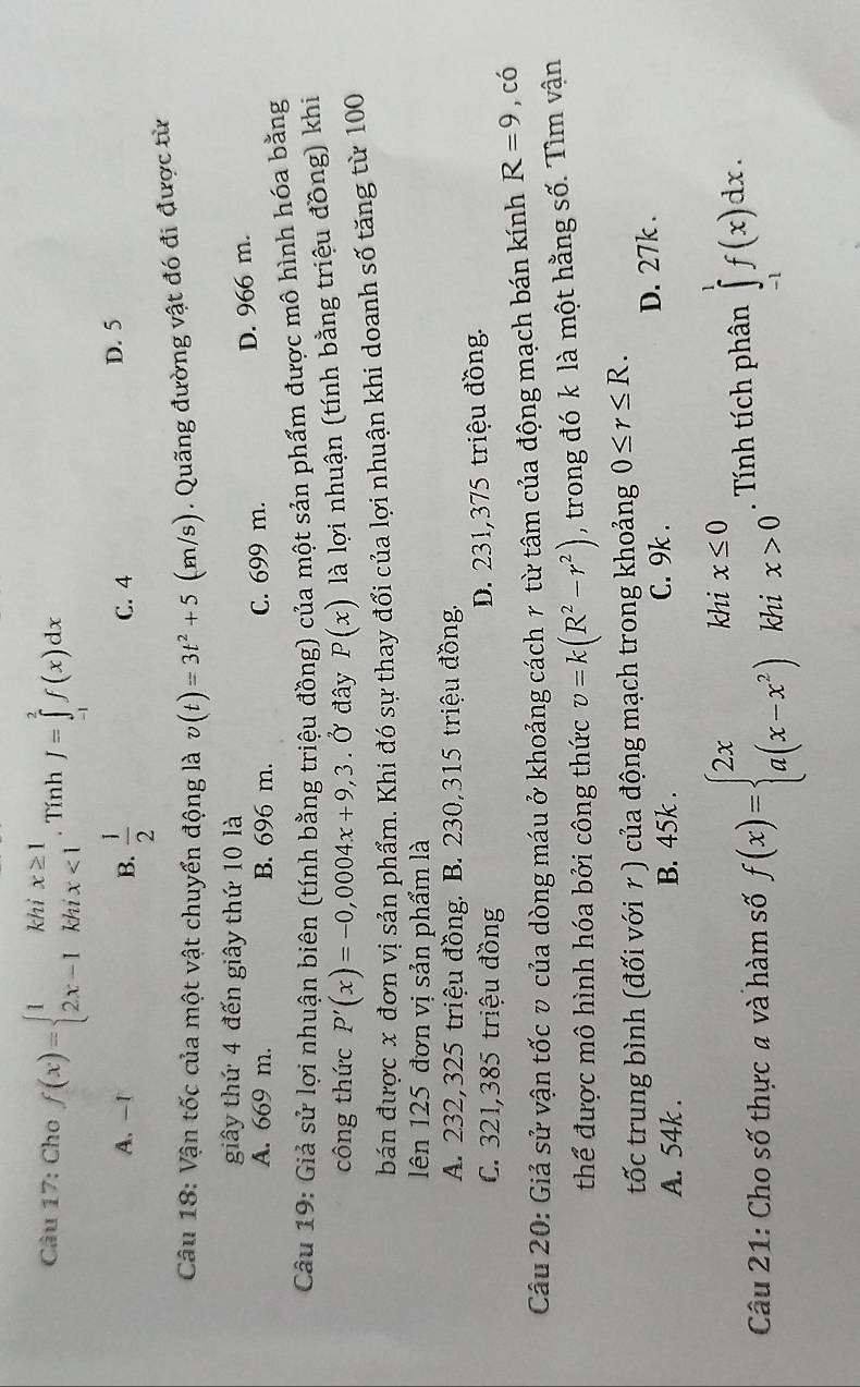 Cho f(x)=beginarrayl 1khix≥ 1 2x-1khix<1endarray.. Tính J=∈tlimits _(-1)^2f(x)dx
A.-1 B.  1/2  C. 4
D. 5
Câu 18: Vận tốc của một vật chuyển động là v(t)=3t^2+5(m/s) Qung đường vật đó đi được từ
giây thứ 4 đến giây thứ 10 là
A. 669 m. B. 696 m. C. 699 m. D. 966 m.
Câu 19: Giả sử lợi nhuận biên (tính bằng triệu đồng) của một sản phẩm được mô hình hóa bằng
công thức P'(x)=-0,0004x+9,3. Ở đây P(x) là lợi nhuận (tính bằng triệu đồng) khi
bán được x đơn vị sản phẩm. Khi đó sự thay đổi của lợi nhuận khi doanh số tăng từ 100
Iên 125 đơn vị sản phẩm là
A. 232,325 triệu đồng. B. 230,315 triệu đồng.
C. 321,385 triệu đồng D. 231,375 triệu đồng.
Câu 20: Giả sử vận tốc v của dòng máu ở khoảng cách γ từ tâm của động mạch bán kính R=9 , có
thể được mô hình hóa bởi công thức v=k(R^2-r^2) , trong đó k là một hằng số. Tìm vận
tốc trung bình (đối với r ) của động mạch trong khoảng 0≤ r≤ R.
A. 54k . B. 45k . C. 9k . D. 27k .
Câu 21: Cho số thực a và hàm số f(x)=beginarrayl 2xkhix≤ 0 a(x-x^2)khix>0endarray.. Tính tích phân ∈tlimits _(-1)^1f(x)dx.